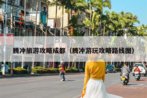 腾冲旅游攻略成都（腾冲游玩攻略路线图）