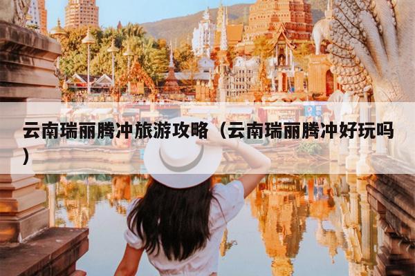 云南瑞丽腾冲旅游攻略（云南瑞丽腾冲好玩吗）