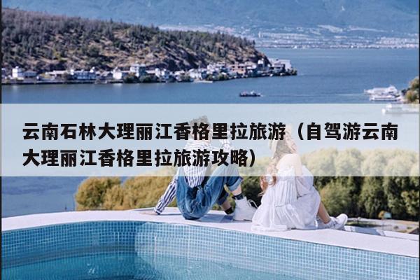 云南石林大理丽江香格里拉旅游（自驾游云南大理丽江香格里拉旅游攻略）