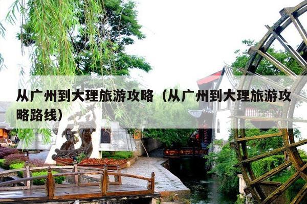 从广州到大理旅游攻略（从广州到大理旅游攻略路线）