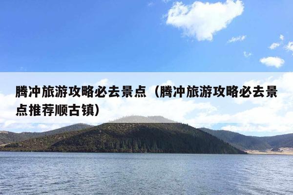 腾冲旅游攻略必去景点（腾冲旅游攻略必去景点推荐顺古镇）