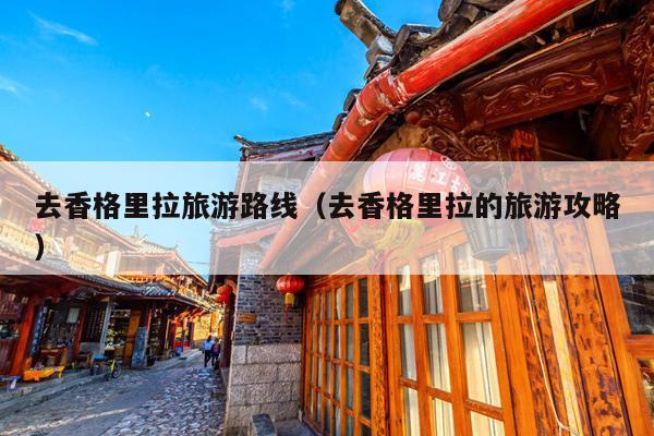 去香格里拉旅游路线（去香格里拉的旅游攻略）