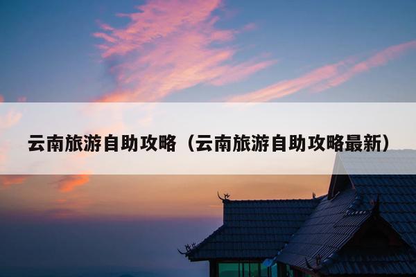 云南旅游自助攻略（云南旅游自助攻略最新）