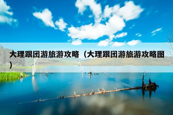 大理跟团游旅游攻略（大理跟团游旅游攻略图）