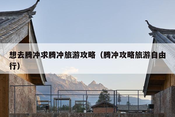 想去腾冲求腾冲旅游攻略（腾冲攻略旅游自由行）