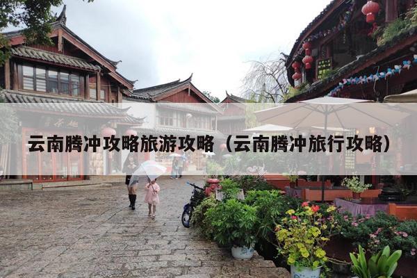 云南腾冲攻略旅游攻略（云南腾冲旅行攻略）