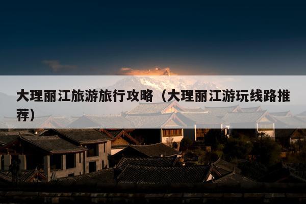 大理丽江旅游旅行攻略（大理丽江游玩线路推荐）