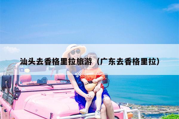 汕头去香格里拉旅游（广东去香格里拉）