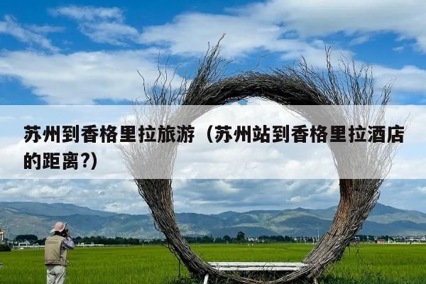 苏州到香格里拉旅游（苏州站到香格里拉酒店的距离?）