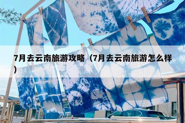 7月去云南旅游攻略（7月去云南旅游怎么样）