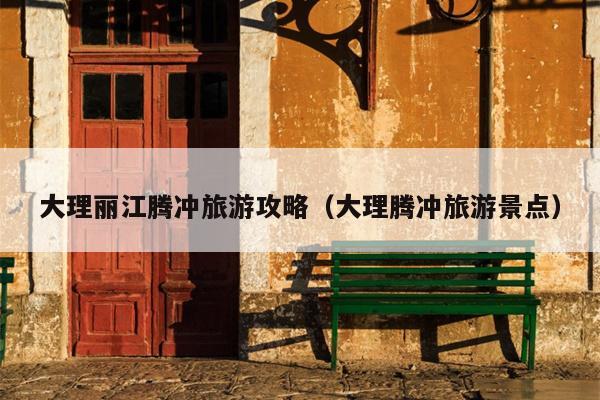 大理丽江腾冲旅游攻略（大理腾冲旅游景点）