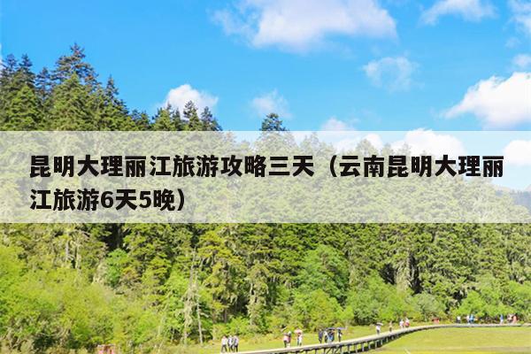 昆明大理丽江旅游攻略三天（云南昆明大理丽江旅游6天5晚）