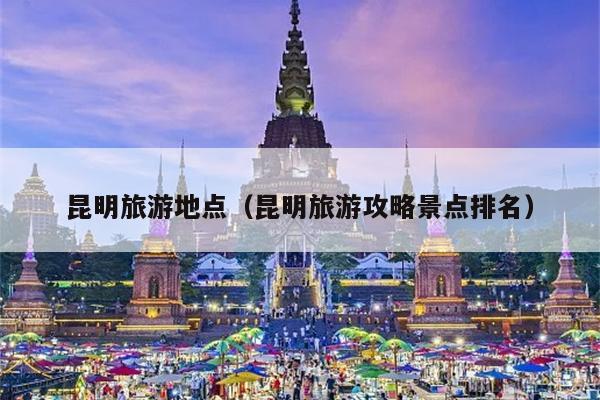 昆明旅游地点（昆明旅游攻略景点排名）