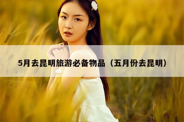 5月去昆明旅游必备物品（五月份去昆明）