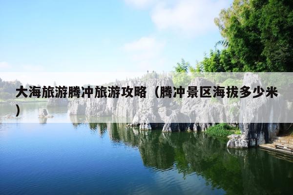 大海旅游腾冲旅游攻略（腾冲景区海拔多少米）
