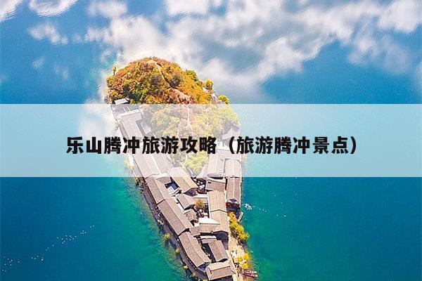 乐山腾冲旅游攻略（旅游腾冲景点）