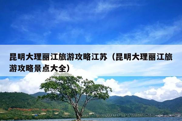 昆明大理丽江旅游攻略江苏（昆明大理丽江旅游攻略景点大全）