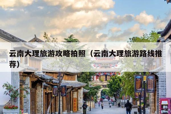 云南大理旅游攻略拍照（云南大理旅游路线推荐）