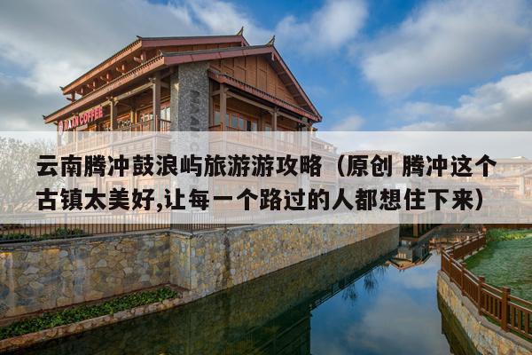 云南腾冲鼓浪屿旅游游攻略（原创 腾冲这个古镇太美好,让每一个路过的人都想住下来）
