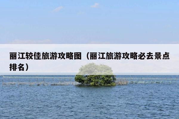 丽江较佳旅游攻略图（丽江旅游攻略必去景点排名）