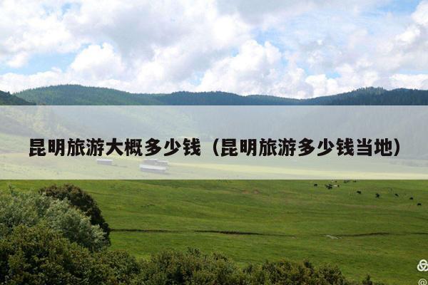 昆明旅游大概多少钱（昆明旅游多少钱当地）