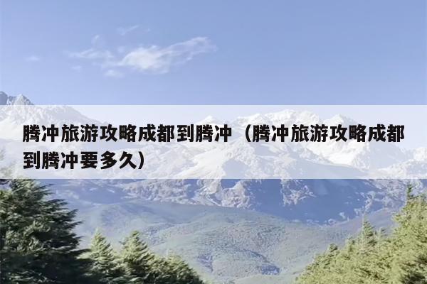 腾冲旅游攻略成都到腾冲（腾冲旅游攻略成都到腾冲要多久）