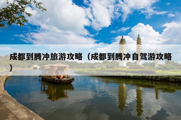 成都到腾冲旅游攻略（成都到腾冲自驾游攻略）