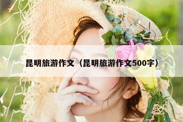 昆明旅游作文（昆明旅游作文500字）