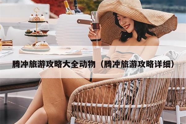 腾冲旅游攻略大全动物（腾冲旅游攻略详细）