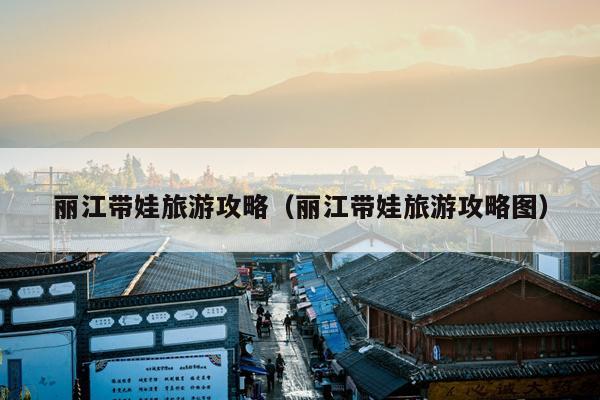 丽江带娃旅游攻略（丽江带娃旅游攻略图）