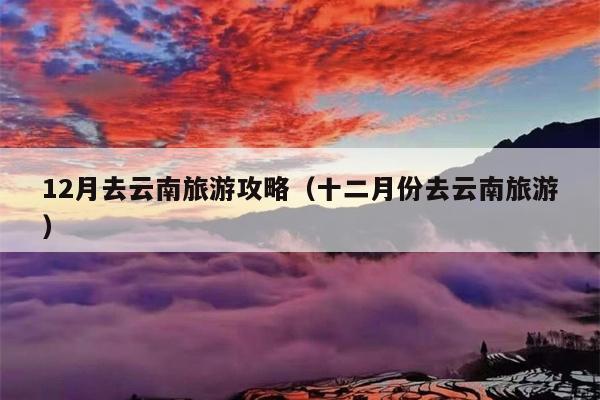 12月去云南旅游攻略（十二月份去云南旅游）