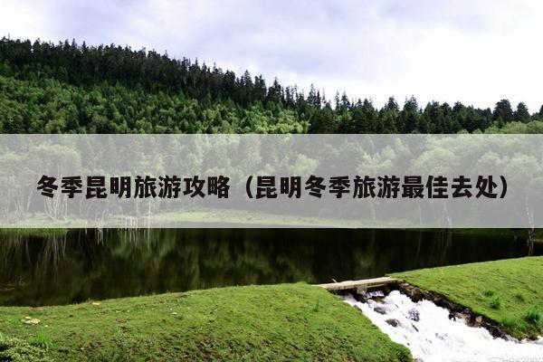 冬季昆明旅游攻略（昆明冬季旅游最佳去处）