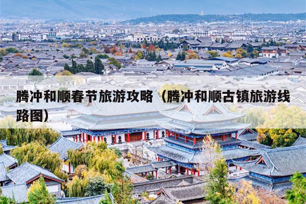 腾冲和顺春节旅游攻略（腾冲和顺古镇旅游线路图）