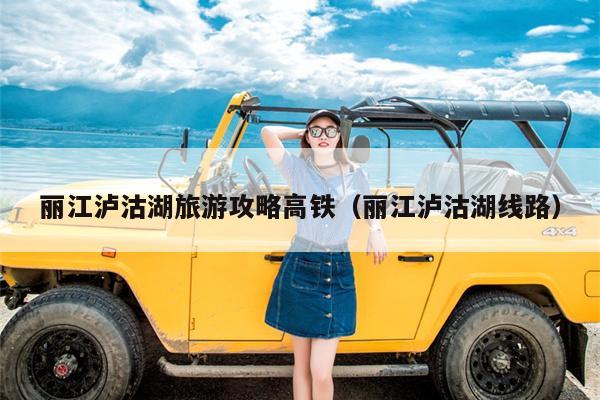 丽江泸沽湖旅游攻略高铁（丽江泸沽湖线路）