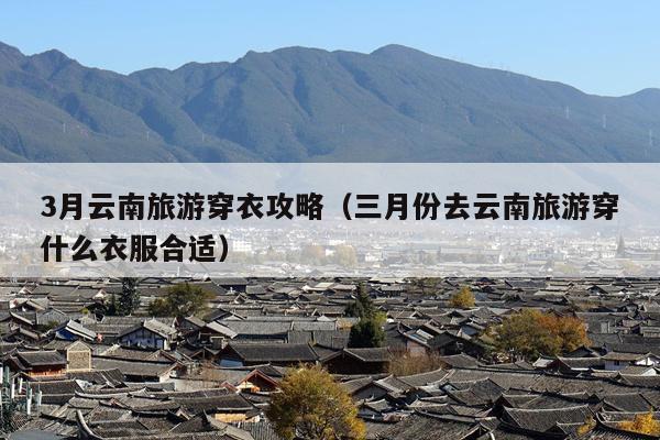 3月云南旅游穿衣攻略（三月份去云南旅游穿什么衣服合适）