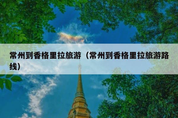 常州到香格里拉旅游（常州到香格里拉旅游路线）