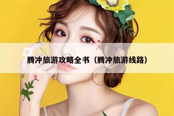 腾冲旅游攻略全书（腾冲旅游线路）