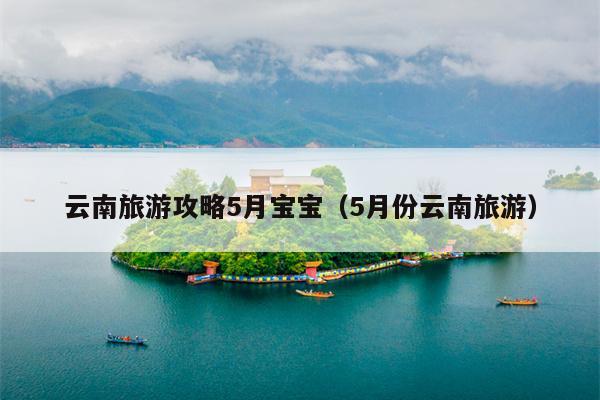云南旅游攻略5月宝宝（5月份云南旅游）