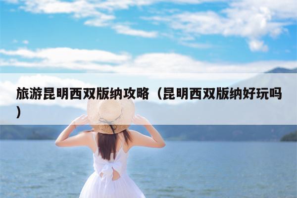 旅游昆明西双版纳攻略（昆明西双版纳好玩吗）