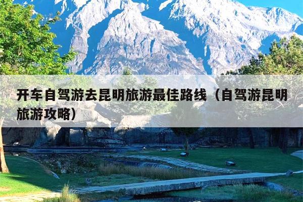 开车自驾游去昆明旅游最佳路线（自驾游昆明旅游攻略）