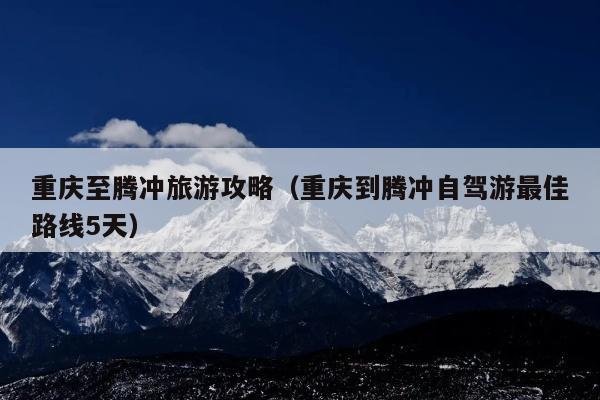 重庆至腾冲旅游攻略（重庆到腾冲自驾游最佳路线5天）