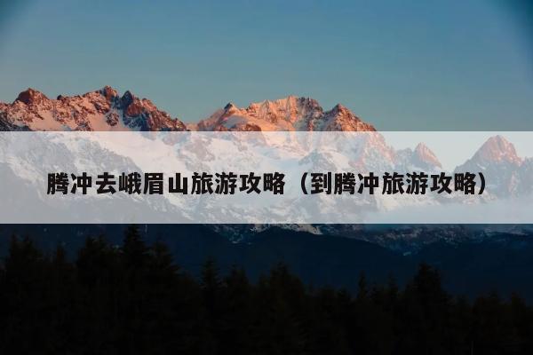 腾冲去峨眉山旅游攻略（到腾冲旅游攻略）