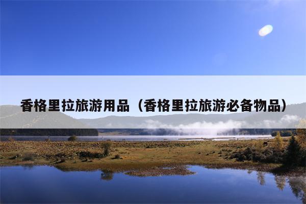 香格里拉旅游用品（香格里拉旅游必备物品）