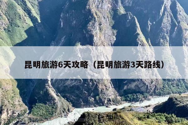 昆明旅游6天攻略（昆明旅游3天路线）