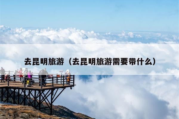 去昆明旅游（去昆明旅游需要带什么）