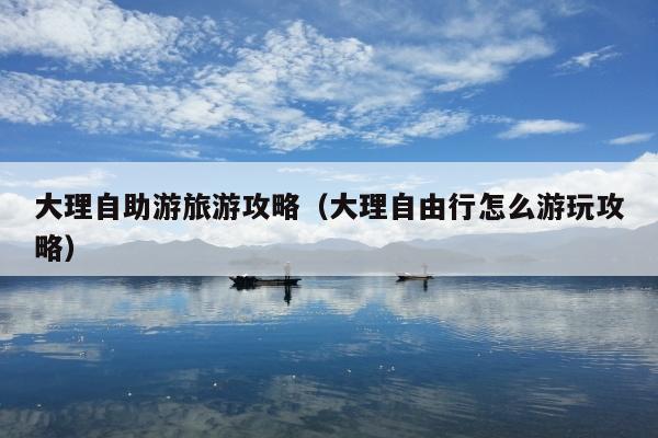 大理自助游旅游攻略（大理自由行怎么游玩攻略）