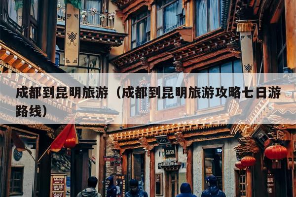 成都到昆明旅游（成都到昆明旅游攻略七日游路线）