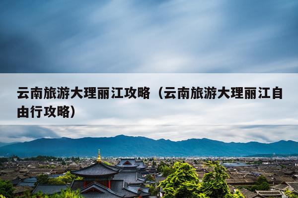 云南旅游大理丽江攻略（云南旅游大理丽江自由行攻略）
