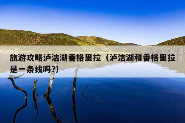 旅游攻略泸沽湖香格里拉（泸沽湖和香格里拉是一条线吗?）