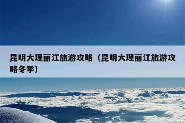 昆明大理丽江旅游攻略（昆明大理丽江旅游攻略冬季）